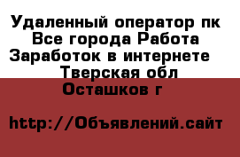 Удаленный оператор пк - Все города Работа » Заработок в интернете   . Тверская обл.,Осташков г.